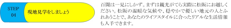 STEP04 現地見学をしましょう　百聞は一見にしかず。まずは観光がてら実際に松阪にお越しください。松阪の温暖な気候や、穏やかで優しい地元の人とふれあうことで、あなたのライフスタイルに合ったリアルな生活情報も入手できます。