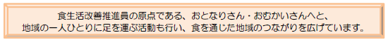 食生活改善推進員の原点でもある、おとなりさん・おむかいさんへと、地域の一人ひとりに足を運ぶ活動も行い、食を通じた地域のつながりを広げています。